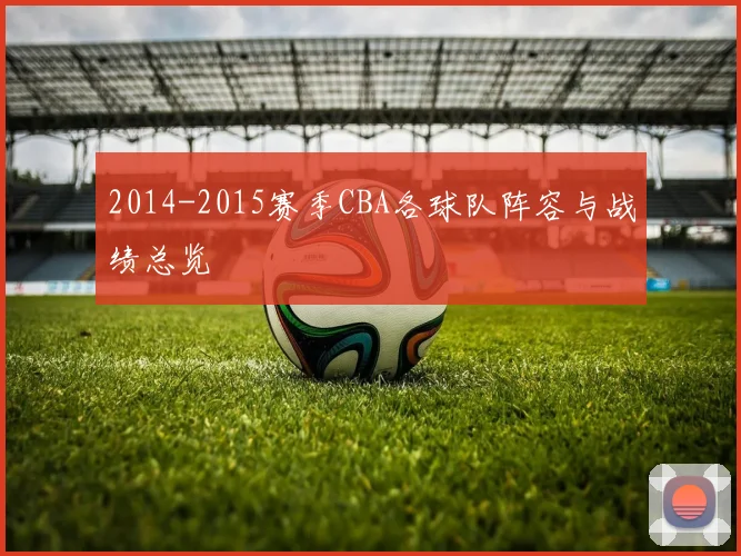 2014-2015赛季CBA各球队阵容与战绩总览