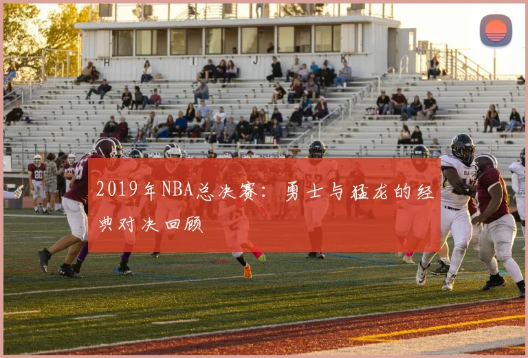 2019年NBA总决赛：勇士与猛龙的经典对决回顾