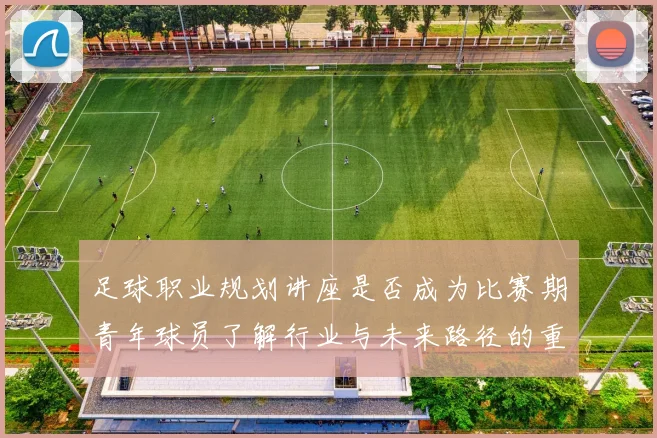 足球职业规划讲座是否成为比赛期青年球员了解行业与未来路径的重要资源