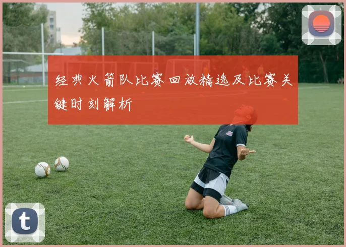 经典火箭队比赛回放精选及比赛关键时刻解析