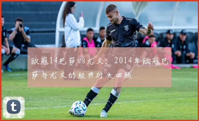 欧冠14巴萨vs尤文：2014年欧冠巴萨与尤文的经典对决回顾
